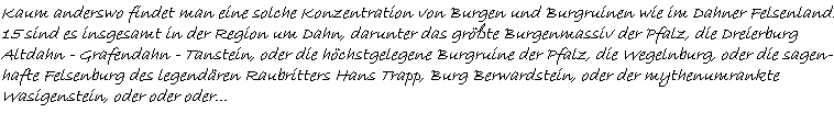 Kaum anderswo findet man eine solche Konzentration von Burgen und Burgruinen wie im Dahner Felsenland.  15 sind es insgesamt in der Region um Dahn, darunter das größte Burgenmassiv der Pfalz, die Dreierburg  Altdahn - Grafendahn - Tanstein, oder die höchstgelegene Burgruine der Pfalz, die Wegelnburg, oder die sagen-  hafte Felsenburg des legendären Raubritters Hans Trapp, Burg Berwardstein, oder der mythenumrankte  Wasigenstein, oder oder oder...