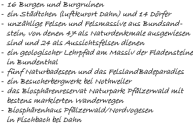 -  16 Burgen und Burgruinen  -  ein Städtchen (luftkurort Dahn) und 14 Dörfer  -  unzählige Felsen und Felsmassive aus Bundsand-     stein, von denen 47 als Naturdenkmale ausgewiesen     sind und 24 als Aussichtsfelsen dienen  -  ein geologischer Lehrpfad am Massiv der Fladensteine     in Bundenthal  -  fünf Naturbadeseen und das FelslandBadeparadies  -  ein Besucherbergwerk bei Nothweiler  -  das Biosphärenreservat Naturpark Pfälzerwald mit     bestens markierten Wanderwegen  -  Biosphärenhaus Pfälzerwald/Nordvogesen     in Fischbach bei Dahn