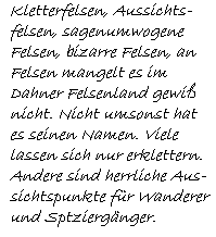 Kletterfelsen, Aussichts-  felsen, sagenumwogene  Felsen, bizarre Felsen, an  Felsen mangelt es im   Dahner Felsenland gewiß  nicht. Nicht umsonst hat  es seinen Namen. Viele  lassen sich nur erklettern.  Andere sind herrliche Aus-  sichtspunkte für Wanderer  und Sptziergänger.