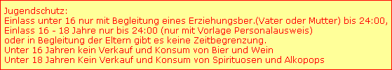 Jugendschutz:
Einlass unter 16 nur mit Begleitung eines Erziehungsber.(Vater oder Mutter) bis 24:00,
Einlass 16 - 18 Jahre nur bis 24:00 (nur mit Vorlage Personalausweis)
oder in Begleitung der Eltern gibt es keine Zeitbegrenzung.
Unter 16 Jahren kein Verkauf und Konsum von Bier und Wein
Unter 18 Jahren Kein Verkauf und Konsum von Spirituosen und Alkopops