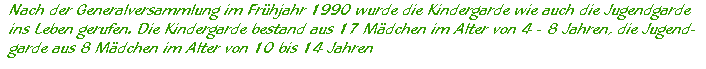 Nach der Generalversammlung im Frühjahr 1990 wurde die Kindergarde wie auch die Jugendgarde  ins Leben gerufen. Die Kindergarde bestand aus 17 Mädchen im Alter von 4 - 8 Jahren, die Jugend-  garde aus 8 Mädchen im Alter von 10 bis 14 Jahren