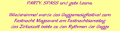 PARTY, SPASS und gute Laune.













Wiedereinmal wurde das Guggemusigfestival zum






Fastnacht Megaevent am Fastnachtsamstag






das Zirkuszelt bebte zu den Rythmen der Gugge