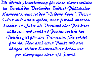 Die höchste Auszeichnung für einen Karnevalisten  im Bereich des Verbandes Badisch-Pfälzischer  Karnevalvereine ist der ?Goldene Löwe?. Dieser  Orden wird nur vergeben, wenn jemand ununter-  brochen 11 Jahre als Vorstand oder Präsident  aktiv war und somit 11 Punkte ereicht hat.  Gleiches gilt für eine Prinzessin. Sie erhält  für ihre Zeit auch einen Punkt und alle  übrigen aktiven Karnevalisten bekommen  pro Kampagne einen 1/2 Punkt.