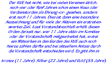 Der KVE hat nicht, wie bei vielen Vereinen üblich,   nach vier oder fünf Jahren schon einen Haus oder  Verdienstorden als Ehrung vor- gesehen, sondern  erst nach 11 Jahren. Dies ist dann eine besondere  Auszeichnung und für viele der Aktiven ein erstreben-  swertes Ziel. Laut Vorstandsbeschluß erhält diesen  Orden derzeit nur, wer 11 Jahre aktiv im Komitee  oder der Vorstandschaft mitgearbeitet hat, wobei  ein Mitwirken in den Garden des KVE auch noch  hierzu zählen dürfte und bei aktuellem Anlass durch  die Vorstandschaft entschieden wird. Es gibt ihn in    bronze (11 Jahre), Silber (22 Jahre) und Gold (33 Jahre).