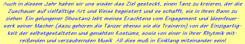 Auch in diesem Jahr haben wir uns wieder das Ziel gesteckt, einen Tanz zu kreieren, der die
Zuschauer auf vielf�lltige Art und Weise begeistert und es schafft, sie in ihren Bann zu
ziehen. Ein gelungener Showtanz lebt meines Erachtens vom Engagement und Ideenfeuer-
werk seiner Macher (dazu geh�ren die T�nzer ebenso wie die Trainerin) von der Einzigartig-
keit der selbstgestalteten und gen�hten Kost�me, sowie von einer in ihrer Rhytmik mit-
rei�enden und verzaubernden Musik. All dies mu� in Einklang miteinander sein!