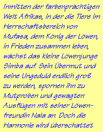 Inmitten der farbenpr�chtigen
Welt Afrikas, in der die Tiere im
Herrschaftsbereich von
Mufasa, dem K�nig der L�wen,
in Frieden zusammen leben,
w�chst das kleine L�wenjunge
Simba auf. Sein �bermut und
seine Ungeduld endlich gro�
zu werden, spornen ihn zu
Mutproben und gewagten
Ausfl�gen mit seiner L�wen-
freundin Nala an. Doch die
Harmonie wird �berschattet