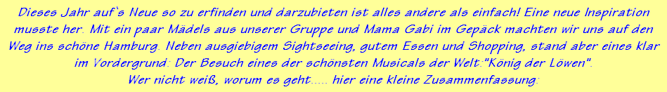 Dieses Jahr auf`s Neue so zu erfinden und darzubieten ist alles andere als einfach! Eine neue Inspiration
musste her. Mit ein paar M�dels aus unserer Gruppe und Mama Gabi im Gep�ck machten wir uns auf den
Weg ins sch�ne Hamburg. Neben ausgiebigem Sightseeing, gutem Essen und Shopping, stand aber eines klar
im Vordergrund: Der Besuch eines der sch�nsten Musicals der Welt:"K�nig der L�wen".
Wer nicht wei�, worum es geht..... hier eine kleine Zusammenfassung: