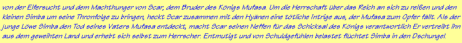 von der Eifersucht und dem Machthunger von Scar, dem Bruder des K�nigs Mufasa. Um die Herrschaft �ber das Reich an sich zu rei�en und den
kleinen Simba um seine Thronfolge zu bringen, heckt Scar zusammen mit den Hy�nen eine t�tliche Intrige aus, der Mufasa zum Opfer f�llt. Als der
junge L�we Simba den Tod seines Vaters Mufasa entdeckt, macht Scar seinen Neffen f�r das Schicksal des K�nigs verantwortlich Er vertreibt ihn
aus dem geweihten Land und erhebt sich selbst zum Herrscher. Entmutigt und von Schuldgef�hlen belastet fl�chtet Simba in den Dschungel.