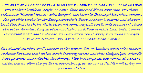 Dort findet er in Erdm�nnchen Timon und Warzenschwein Pumbaa neue Freunde und reift
dort zu einem kr�ftigen Jungl�wen heran. Doch w�hrend Simba ganz nach der Lebens-
philosophie "Hakuna Matata - keine Sorgen", sein Leben im Dschungel bestreitet, verarmt
das geweihte Landunter der Zwangsherrschaft Scars zu einem trockenen und leblosen
Land. Best�rkt durch das Wiedersehen mit seiner Jugendfreundin Nala beschliesst Simba,
sich seiner Verantwortung zu stellen und kehrt zur�ck ins geweihte Land. Unter Simbas
Herrschaft findet das Land wieder zu einer nat�rlichen Ordnung zur�ck und im ewigen
Kreis dreht sich das Leben der Tiere nun wieder freidlich weiter.

Das Musical entf�hrt den Zuschauer in eine andere Welt, es besticht durch seine atembe-
raubende Kost�me und Masken, durch Choereographien und einer einzigartigen, unter die
Haut gehenden musikalischen Umrahmung. Alles in allem genau das,wonach wir gesucht
hatten und vor allem eine gro�e Herausforderung, der wir uns hoffentllich mit Erfolg an-
genommen haben.