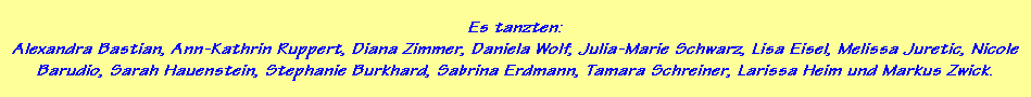 Es tanzten:
Alexandra Bastian, Ann-Kathrin Ruppert, Diana Zimmer, Daniela Wolf, Julia-Marie Schwarz, Lisa Eisel, Melissa Juretic, Nicole
Barudio, Sarah Hauenstein, Stephanie Burkhard, Sabrina Erdmann, Tamara Schreiner, Larissa Heim und Markus Zwick.