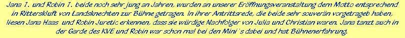 Jana 1. und Robin 1. beide noch sehr jung an Jahren, wurden an unserer Erffnungsveranstaltung dem Motto entsprechend





in Ritterskluft von Landsknechten zur Bhne getragen. In ihrer Antrittsrede, die beide sehr souvern vorgetrageb haben,





liesen Jana Haas  und Robin Juretic erkennen, dass sie wrdige Nachfolger von Julia und Christian waren. Jana tanzt auch in





der Garde des KVE und Robin war schon mal bei den Mini`s dabei und hat Bhnenerfahrung.