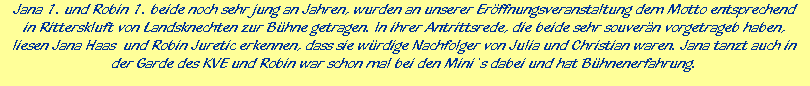 Jana 1. und Robin 1. beide noch sehr jung an Jahren, wurden an unserer Erffnungsveranstaltung dem Motto entsprechend





in Ritterskluft von Landsknechten zur Bhne getragen. In ihrer Antrittsrede, die beide sehr souvern vorgetrageb haben,





liesen Jana Haas  und Robin Juretic erkennen, dass sie wrdige Nachfolger von Julia und Christian waren. Jana tanzt auch in





der Garde des KVE und Robin war schon mal bei den Mini`s dabei und hat Bhnenerfahrung.