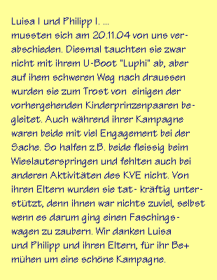 Luisa I und Philipp I. ...
mussten sich am 20.11.04 von uns ver-
abschieden. Diesmal tauchten sie zwar
nicht mit ihrem U-Boot "Luphi" ab, aber
auf ihem schweren Weg nach draussen
wurden sie zum Trost von  einigen der
vorhergehenden Kinderprinzenpaaren be-
gleitet. Auch whrend ihrer Kampagne
waren beide mit viel Engagement bei der
Sache. So halfen z.B. beide fleissig beim
Wieslauterspringen und fehlten auch bei
anderen Aktivitten des KVE nicht. Von
ihren Eltern wurden sie tat- krftig unter-
sttzt, denn ihnen war nichts zuviel, selbst
wenn es darum ging einen Faschings-
wagen zu zaubern. Wir danken Luisa
und Philipp und ihren Eltern, fr ihr Be+
mhen um eine schne Kampagne.