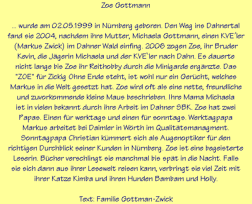 Zoe Gottmann

... wurde am 02.05.1999 in Nrnberg geboren. Den Weg ins Dahnertal
fand sie 2004, nachdem ihre Mutter, Michaela Gottmann, einen KVEler
(Markus Zwick) im Dahner Wald einfing. 2006 zogen Zoe, ihr Bruder
Kevin, die Jgerin Michaela und der KVE`ler nach Dahn. Es dauerte
nicht lange bis Zoe ihr Reithobby durch die Minigarde ergnzte. Das
"ZOE" fr Zickig Ohne Ende steht, ist wohl nur ein Gercht, welches
Markus in die Welt gesetzt hat. Zoe wird oft als eine nette, freundliche
und zuvorkommende kleine Maus beschrieben. Ihre Mama Michaela
ist in vielen bekannt durch ihre Arbeit im Dahner SBK. Zoe hat zwei
Papas. Einen fr werktags und einen fr sonntags. Werktagpapa
Markus arbeitet bei Daimler in Wrth im Qualittsmanagment.
Sonntagpapa Christian kmmert sich als Augenoptiker fr den
richtigen Durchblick seiner Kunden in Nrnberg. Zoe ist eine begeisterte
Leserin. Bcher verschlingt sie manchmal bis spt in die Nacht. Falls
sie sich dann aus ihrer Lesewelt reisen kann, verbringt sie viel Zeit mit
ihrer Katze Kimba und ihren Hunden Bambam und Holly.

Text: Familie Gottman-Zwick