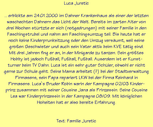 Luca Juretic

... erbilckte am 24.01.2000 im Dahner Krankenhaus als einer der letzten
waschechten Dahnern das Licht der Welt. Bereits im zarten Alter von
drei Wochen strtzte er sich (notgedrungen) mit seiner Familie in den
Faschingstrubel und nahm am Faschingsumzug teil. Bis heute hat er
noch keine Kinderprunksitzung oder den Umzug versumt, weil seine
groen Geschwister und auch sein Vater aktiv beim KVE ttig sind.
Mit drei Jahren fing er an, in der Minigarde zu tanzen. Sein grtes
Hobby ist jedoch Fuball, Fuball, Fuball. Auserdem ist er Kunst-
turner beim TV Dahn. Luca ist ein sehr guter Schler, obwohl er nicht
gerne zur Schule geht. Seine Mama arbeitet (?) bei der Stadtverwaltung
Pirmasens, sein Papa repariert LKW bei der Firma Reinhard in
Pirmasens. Luca`s Bruder Robin warin der Kampagne 02/03 Kinder-
prinz zusammen mit seiner Cousine Jana als Prinzessin. Seine Cousine
Lea war Kinderprinzessin in der Kampagne 08/09. Mit kniglichen
Hoheiten hat er also bereits Erfahrung.


Text: Familie Juretic