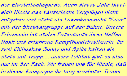 der Elwetritschegarde. Auch dieses Jahr lsst
sich Nicole das tnzerische Vergngen nicht
entgehen und steht als Lwenbsewicht "Scar"
mit der Showtangruppe auf der Bhne. Unsere
Prinzessin ist stolze Patentante ihres Neffen
Noah und erfahrene Kampfhundebesitzerin. Ihr
zwei Chihuahas Sunny und Spike halten sie
stets auf Trapp.... unsere Tollitt gibt es also
nur im 3er-Pack. Wir freuen uns fr Nicole, da
in dieser Kampagne ihr lang ersehnter Traum