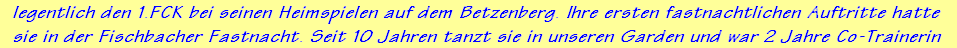 legentlich den 1.FCK bei seinen Heimspielen auf dem Betzenberg. Ihre ersten fastnachtlichen Auftritte hatte 
sie in der Fischbacher Fastnacht. Seit 10 Jahren tanzt sie in unseren Garden und war 2 Jahre Co-Trainerin