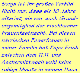 Sonja ist ihr groes Vorbild.
Nicht nur, dass sie 10 Jahre
lterist, sie war auch Grnd-
ungsmitglied der Fischbacher
Frauenfastnacht. Bei diesen
nrrischen Powerfrauen in
seiner Familie hat Papa Erich
zwischen dem 11.11. und
Aschermittwoch wohl keine
ruhige Minute in seinem Haus.